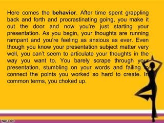 Here comes the behavior. After time spent grappling
back and forth and procrastinating going, you make it
out the door and now you’re just starting your
presentation. As you begin, your thoughts are running
rampant and you’re feeling as anxious as ever. Even
though you know your presentation subject matter very
well, you can’t seem to articulate your thoughts in the
way you want to. You barely scrape through your
presentation, stumbling on your words and failing to
connect the points you worked so hard to create. In
common terms, you choked up.
 