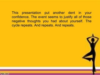 This presentation put another dent in your
confidence. The event seems to justify all of those
negative thoughts you had about yourself. The
cycle repeats. And repeats. And repeats.
 