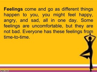 Feelings come and go as different things
happen to you, you might feel happy,
angry, and sad, all in one day. Some
feelings are uncomfortable, but they are
not bad. Everyone has these feelings from
time-to-time.
 