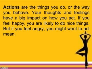 Actions are the things you do, or the way
you behave. Your thoughts and feelings
have a big impact on how you act. If you
feel happy, you are likely to do nice things.
But if you feel angry, you might want to act
mean.
 