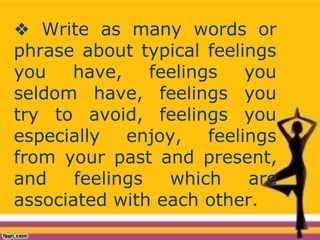 ❖ Write as many words or
phrase about typical feelings
you have,
seldom have,
feelings you
feelings you
try to avoid, feelings you
especially enjoy, feelings
from your past and present,
and feelings which are
associated with each other.
 