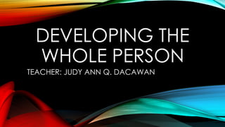DEVELOPING THE
WHOLE PERSON
TEACHER: JUDY ANN Q. DACAWAN