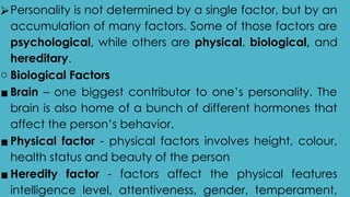 ⮚Personality is not determined by a single factor, but by an
accumulation of many factors. Some of those factors are
psychological, while others are physical, biological, and
hereditary.
o Biological Factors
▪ Brain – one biggest contributor to one’s personality. The
brain is also home of a bunch of different hormones that
affect the person’s behavior.
▪ Physical factor - physical factors involves height, colour,
health status and beauty of the person
▪ Heredity factor - factors affect the physical features
intelligence level, attentiveness, gender, temperament,
 