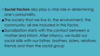 oSocial Factors also play a vital role in determining
one’s personality.
▪The society that we live in, the environment, the
community, all are included in this factor.
▪Socialization starts with the contact between a
mother and infant. After infancy, we build our
social skills with our father, brothers, sisters, relatives,
friends and then the social group
 