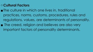 o Cultural Factors
▪The culture in which one lives in, traditional
practices, norms, customs, procedures, rules and
regulations, values, are determinants of personality.
▪ The creed, religion and believes are also very
important factors of personality determinants.
 