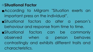 oSituational Factor
▪According to Milgram "Situation exerts an
important press on the individual”.
▪Situational factors do alter a person’s
behaviour and response from time to time.
▪Situational factors can be commonly
observed when a person behaves
contrastingly and exhibits different traits and
characteristics.
 