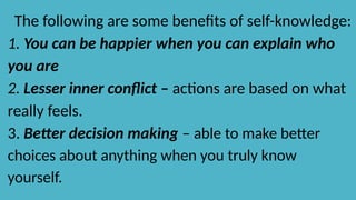 The following are some benefits of self-knowledge:
1. You can be happier when you can explain who
you are
2. Lesser inner conflict – actions are based on what
really feels.
3. Better decision making – able to make better
choices about anything when you truly know
yourself.
 