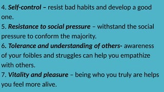 4. Self-control – resist bad habits and develop a good
one.
5. Resistance to social pressure – withstand the social
pressure to conform the majority.
6. Tolerance and understanding of others- awareness
of your foibles and struggles can help you empathize
with others.
7. Vitality and pleasure – being who you truly are helps
you feel more alive.
 