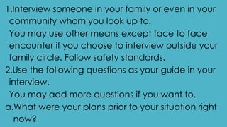1.Interview someone in your family or even in your
community whom you look up to.
You may use other means except face to face
encounter if you choose to interview outside your
family circle. Follow safety standards.
2.Use the following questions as your guide in your
interview.
You may add more questions if you want to.
a.What were your plans prior to your situation right
now?
 