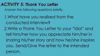 ACTIVITY 5: Thank You Letter
Answer the following questions briefly.
1.What have you realized from the
conducted interview?
2.Write a Thank You Letter to your “Idol” and
tell him/her how you appreciate him/her in
sharing his/her story and how he/she inspires
you. Send/Give the letter to the intended
person.
 
