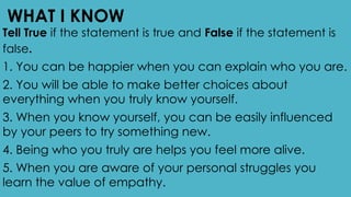 WHAT I KNOW
Tell True if the statement is true and False if the statement is
false.
1. You can be happier when you can explain who you are.
2. You will be able to make better choices about
everything when you truly know yourself.
3. When you know yourself, you can be easily influenced
by your peers to try something new.
4. Being who you truly are helps you feel more alive.
5. When you are aware of your personal struggles you
learn the value of empathy.
 