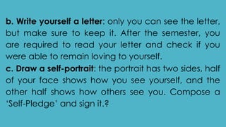 b. Write yourself a letter: only you can see the letter,
but make sure to keep it. After the semester, you
are required to read your letter and check if you
were able to remain loving to yourself.
c. Draw a self-portrait: the portrait has two sides, half
of your face shows how you see yourself, and the
other half shows how others see you. Compose a
‘Self-Pledge’ and sign it.?
 