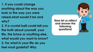 Now let us reflect
and answer the
following
questions!
1. If you could change
anything about the way you
look or the way you were
raised,what would it be and
why?
2. If a crystal ball could tell you
the truth about yourself, your
life, the future or anything else,
what would you want to know?
3. For what in your life do you
feel most grateful? Why
 