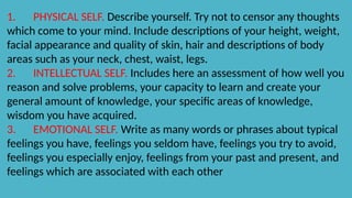 1. PHYSICAL SELF. Describe yourself. Try not to censor any thoughts
which come to your mind. Include descriptions of your height, weight,
facial appearance and quality of skin, hair and descriptions of body
areas such as your neck, chest, waist, legs.
2. INTELLECTUAL SELF. Includes here an assessment of how well you
reason and solve problems, your capacity to learn and create your
general amount of knowledge, your specific areas of knowledge,
wisdom you have acquired.
3. EMOTIONAL SELF. Write as many words or phrases about typical
feelings you have, feelings you seldom have, feelings you try to avoid,
feelings you especially enjoy, feelings from your past and present, and
feelings which are associated with each other
 
