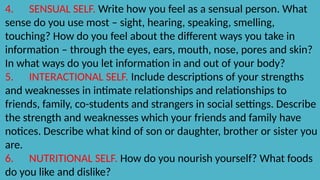 4. SENSUAL SELF. Write how you feel as a sensual person. What
sense do you use most – sight, hearing, speaking, smelling,
touching? How do you feel about the different ways you take in
information – through the eyes, ears, mouth, nose, pores and skin?
In what ways do you let information in and out of your body?
5. INTERACTIONAL SELF. Include descriptions of your strengths
and weaknesses in intimate relationships and relationships to
friends, family, co-students and strangers in social settings. Describe
the strength and weaknesses which your friends and family have
notices. Describe what kind of son or daughter, brother or sister you
are.
6. NUTRITIONAL SELF. How do you nourish yourself? What foods
do you like and dislike?
 