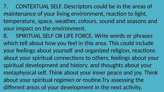 7. CONTEXTUAL SELF. Descriptors could be in the areas of
maintenance of your living environment, reaction to light,
temperature, space, weather, colours, sound and seasons and
your impact on the environment.
8. SPIRITUAL SELF OR LIFE FORCE. Write words or phrases
which tell about how you feel in this area. This could include
your feelings about yourself and organized religion, reactions
about your spiritual connections to others, feelings about your
spiritual development and history, and thoughts about your
metaphysical self. Think about your inner peace and joy. Think
about your spiritual regimen or routine.Try assessing the
different areas of your development in the next activity.
 