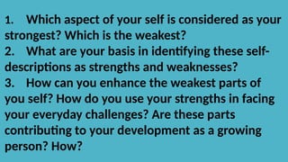 1. Which aspect of your self is considered as your
strongest? Which is the weakest?
2. What are your basis in identifying these self-
descriptions as strengths and weaknesses?
3. How can you enhance the weakest parts of
you self? How do you use your strengths in facing
your everyday challenges? Are these parts
contributing to your development as a growing
person? How?
 