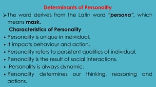 Determinants of Personality
⮚The word derives from the Latin word “persona”, which
means mask.
Characteristics of Personality
∙ Personality is unique in individual.
∙ It impacts behaviour and action.
∙ Personality refers to persistent qualities of individual.
∙ Personality is the result of social interactions.
∙ Personality is always dynamic.
∙ Personality determines our thinking, reasoning and
actions.
 
