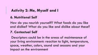 6. Nutritional Self
How do you nourish yourself? What foods do you like
and dislike? What do you like and dislike about these?
7. Contextual Self
Descriptors could be in the areas of maintenance of
your living environment: reaction to light, temperature,
space, weather, colors, sound and seasons and your
impact on the environment
Activity 2: Me, Myself and I
 