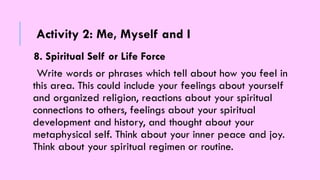 8. Spiritual Self or Life Force
Write words or phrases which tell about how you feel in
this area. This could include your feelings about yourself
and organized religion, reactions about your spiritual
connections to others, feelings about your spiritual
development and history, and thought about your
metaphysical self. Think about your inner peace and joy.
Think about your spiritual regimen or routine.
Activity 2: Me, Myself and I
 