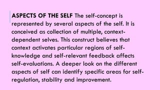 ASPECTS OF THE SELF The self-concept is
represented by several aspects of the self. It is
conceived as collection of multiple, context-
dependent selves. This construct believes that
context activates particular regions of self-
knowledge and self-relevant feedback affects
self-evaluations. A deeper look on the different
aspects of self can identify specific areas for self-
regulation, stability and improvement.
 