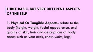 THREE BASIC, BUT VERY DIFFERENT ASPECTS
OF THE SELF
1. Physical Or Tangible Aspects- relate to the
body (height, weight, facial appearance, and
quality of skin, hair and descriptions of body
areas such as your neck, chest, waist, legs)
 