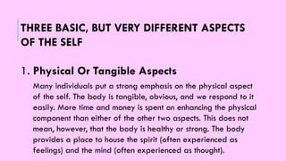 THREE BASIC, BUT VERY DIFFERENT ASPECTS
OF THE SELF
1. Physical Or Tangible Aspects
Many individuals put a strong emphasis on the physical aspect
of the self. The body is tangible, obvious, and we respond to it
easily. More time and money is spent on enhancing the physical
component than either of the other two aspects. This does not
mean, however, that the body is healthy or strong. The body
provides a place to house the spirit (often experienced as
feelings) and the mind (often experienced as thought).
 