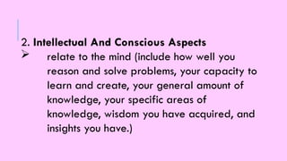 2. Intellectual And Conscious Aspects
 relate to the mind (include how well you
reason and solve problems, your capacity to
learn and create, your general amount of
knowledge, your specific areas of
knowledge, wisdom you have acquired, and
insights you have.)
 
