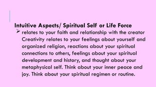 Intuitive Aspects/ Spiritual Self or Life Force
 relates to your faith and relationship with the creator
Creativity relates to your feelings about yourself and
organized religion, reactions about your spiritual
connections to others, feelings about your spiritual
development and history, and thought about your
metaphysical self. Think about your inner peace and
joy. Think about your spiritual regimen or routine.
 