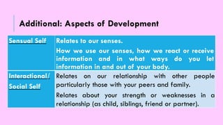 Sensual Self Relates to our senses.
How we use our senses, how we react or receive
information and in what ways do you let
information in and out of your body.
Interactional/
Social Self
Relates on our relationship with other people
particularly those with your peers and family.
Relates about your strength or weaknesses in a
relationship (as child, siblings, friend or partner).
Additional: Aspects of Development
 