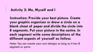 Instruction: Provide your best picture. Create
your graphic organizer or draw a circle on a
blank sheet of paper and divide the circle into
8 segments. Put your picture in the centre. In
each segment write some descriptions of the
different aspects of yourself as follow.
Note: You can create your own designs as long as it has 8
segment or parts.
Activity 2: Me, Myself and I
 