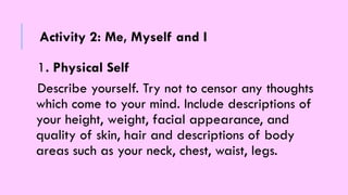 1. Physical Self
Describe yourself. Try not to censor any thoughts
which come to your mind. Include descriptions of
your height, weight, facial appearance, and
quality of skin, hair and descriptions of body
areas such as your neck, chest, waist, legs.
Activity 2: Me, Myself and I
 