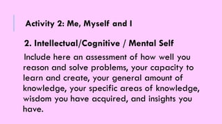 2. Intellectual/Cognitive / Mental Self
Include here an assessment of how well you
reason and solve problems, your capacity to
learn and create, your general amount of
knowledge, your specific areas of knowledge,
wisdom you have acquired, and insights you
have.
Activity 2: Me, Myself and I
 