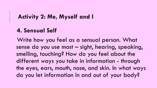 4. Sensual Self
Write how you feel as a sensual person. What
sense do you use most – sight, hearing, speaking,
smelling, touching? How do you feel about the
different ways you take in information - through
the eyes, ears, mouth, nose, and skin. In what ways
do you let information in and out of your body?
Activity 2: Me, Myself and I
 