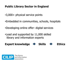 Public Library Sector in England
•3,000+ physical service points
•Embedded in communities, schools, hospitals
•Developing online offer- digital services
•Lead and supported by 11,000 skilled
library and information experts
Expert knowledge Skills Ethics
 