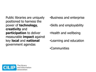 Public libraries are uniquely
positioned to harness the
power of technology,
creativity and
participation to deliver
measurable impact against
key local and national
government agendas
•Business and enterprise
•Skills and employability
•Health and wellbeing
•Learning and education
•Communities
 