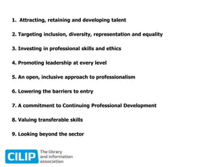 1. Attracting, retaining and developing talent
2. Targeting inclusion, diversity, representation and equality
3. Investing in professional skills and ethics
4. Promoting leadership at every level
5. An open, inclusive approach to professionalism
6. Lowering the barriers to entry
7. A commitment to Continuing Professional Development
8. Valuing transferable skills
9. Looking beyond the sector
 