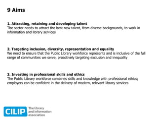 9 Aims
1. Attracting, retaining and developing talent
The sector needs to attract the best new talent, from diverse backgrounds, to work in
information and library services
2. Targeting inclusion, diversity, representation and equality
We need to ensure that the Public Library workforce represents and is inclusive of the full
range of communities we serve, proactively targeting exclusion and inequality
3. Investing in professional skills and ethics
The Public Library workforce combines skills and knowledge with professional ethics;
employers can be confident in the delivery of modern, relevant library services
 