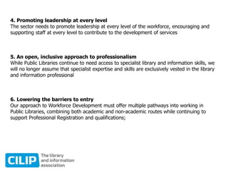 4. Promoting leadership at every level
The sector needs to promote leadership at every level of the workforce, encouraging and
supporting staff at every level to contribute to the development of services
5. An open, inclusive approach to professionalism
While Public Libraries continue to need access to specialist library and information skills, we
will no longer assume that specialist expertise and skills are exclusively vested in the library
and information professional
6. Lowering the barriers to entry
Our approach to Workforce Development must offer multiple pathways into working in
Public Libraries, combining both academic and non-academic routes while continuing to
support Professional Registration and qualifications;
 