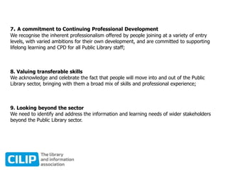 7. A commitment to Continuing Professional Development
We recognise the inherent professionalism offered by people joining at a variety of entry
levels, with varied ambitions for their own development, and are committed to supporting
lifelong learning and CPD for all Public Library staff;
8. Valuing transferable skills
We acknowledge and celebrate the fact that people will move into and out of the Public
Library sector, bringing with them a broad mix of skills and professional experience;
9. Looking beyond the sector
We need to identify and address the information and learning needs of wider stakeholders
beyond the Public Library sector.
 