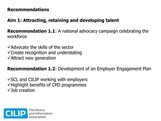 Recommendations
Aim 1: Attracting, retaining and developing talent
Recommendation 1.1: A national advocacy campaign celebrating the
workforce
Advocate the skills of the sector
Create recognition and understating
Attract new generation
Recommendation 1.2: Development of an Employer Engagement Plan
SCL and CILIP working with employers
Highlight benefits of CPD programmes
Job creation
 