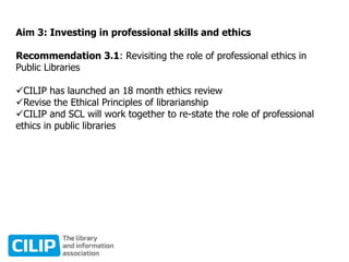 Aim 3: Investing in professional skills and ethics
Recommendation 3.1: Revisiting the role of professional ethics in
Public Libraries
CILIP has launched an 18 month ethics review
Revise the Ethical Principles of librarianship
CILIP and SCL will work together to re-state the role of professional
ethics in public libraries
 