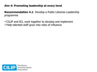 Aim 4: Promoting leadership at every level
Recommendation 4.1: Develop a Public Libraries Leadership
programme
CILIP and SCL work together to develop and implement
Help talented staff grow into roles of influence
 