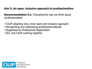 Aim 5: An open, inclusive approach to professionalism
Recommendation 5.1: Changing the way we think about
‘professionalism’
CILIP adopting new, more open and inclusive approach
Recognising and celebrating professional attitude
Supported by Professional Registration
SCL and CILIP working together
 
