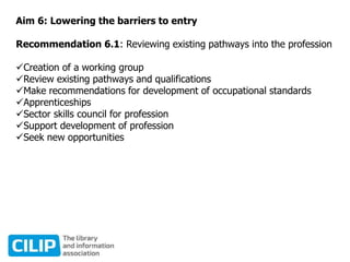 Aim 6: Lowering the barriers to entry
Recommendation 6.1: Reviewing existing pathways into the profession
Creation of a working group
Review existing pathways and qualifications
Make recommendations for development of occupational standards
Apprenticeships
Sector skills council for profession
Support development of profession
Seek new opportunities
 