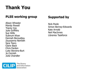 Thank You
PLSS working group
Alison Wheeler
Mandy Powell
Tracey Cox
Julie Griffiths
Sue Wills
Subnum Khan
Hannah Boroudjou
Zsuzsanna Nemeth
Sara Teers
Claire Back
Chris Fardon
Luke Stevens-Burt
Jo Cornish
Julia Chandler
Supported by
Nick Poole
Simon Berney-Edwards
Kate Arnold
Neil MacInnes
Libraries Taskforce
 
