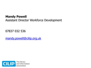 Mandy Powell
Assistant Director Workforce Development
07837 032 536
mandy.powell@cilip.org.uk
 