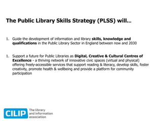 The Public Library Skills Strategy (PLSS) will...
1. Guide the development of information and library skills, knowledge and
qualifications in the Public Library Sector in England between now and 2030
1. Support a future for Public Libraries as Digital, Creative & Cultural Centres of
Excellence - a thriving network of innovative civic spaces (virtual and physical)
offering freely-accessible services that support reading & literacy, develop skills, foster
creativity, promote health & wellbeing and provide a platform for community
participation
 