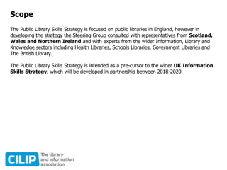 Scope
The Public Library Skills Strategy is focused on public libraries in England, however in
developing the strategy the Steering Group consulted with representatives from Scotland,
Wales and Northern Ireland and with experts from the wider Information, Library and
Knowledge sectors including Health Libraries, Schools Libraries, Government Libraries and
The British Library.
The Public Library Skills Strategy is intended as a pre-cursor to the wider UK Information
Skills Strategy, which will be developed in partnership between 2018-2020.
 