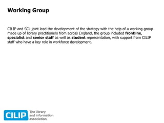 Working Group
CILIP and SCL joint lead the development of the strategy with the help of a working group
made up of library practitioners from across England, the group included frontline,
specialist and senior staff as well as student representation, with support from CILIP
staff who have a key role in workforce development.
 